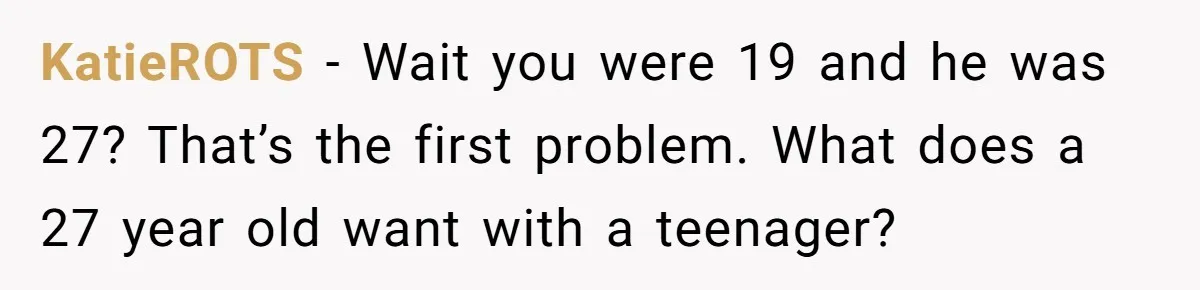 KatieROTS − Wait you were 19 and he was 27? That’s the first problem. What does a 27 year old want with a teenager?