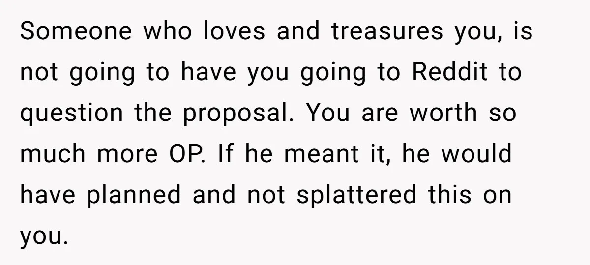Someone who loves and treasures you, is not going to have you going to Reddit to question the proposal. You are worth so much more OP. If he meant it,...