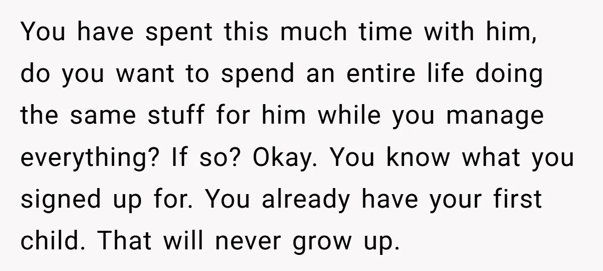 You have spent this much time with him, do you want to spend an entire life doing the same stuff for him while you manage everything? If so? Okay. You...