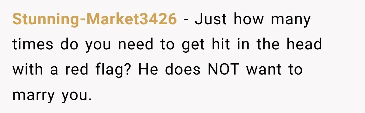 Stunning-Market3426 − Just how many times do you need to get hit in the head with a red flag? He does NOT want to marry you.