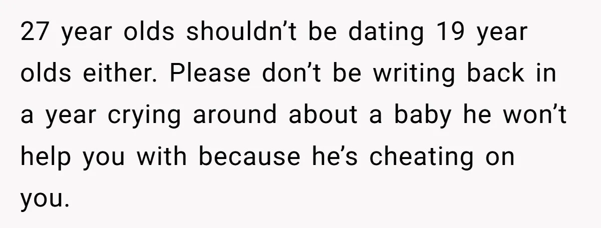 27 year olds shouldn’t be dating 19 year olds either. Please don’t be writing back in a year crying around about a baby he won’t help you with because he’s...