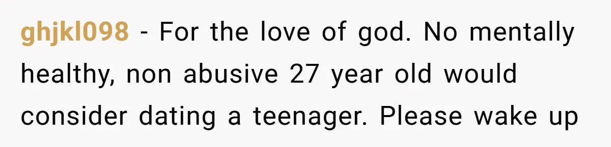 ghjkl098 − For the love of god. No mentally healthy, non abusive 27 year old would consider dating a teenager. Please wake up
