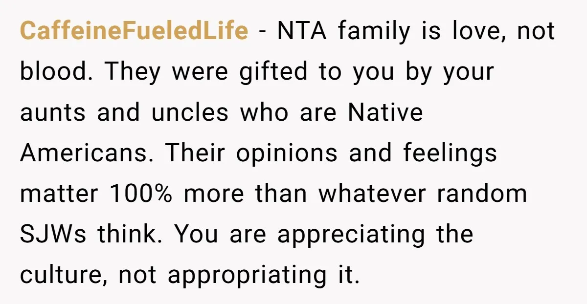 CaffeineFueledLife − NTA family is love, not blood. They were gifted to you by your aunts and uncles who are Native Americans. Their opinions and feelings matter 100% more than...