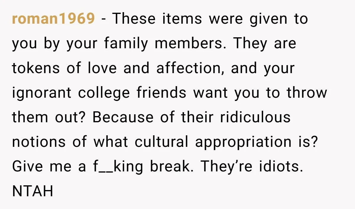 roman1969 − These items were given to you by your family members. They are tokens of love and affection, and your ignorant college friends want you to throw them out?...