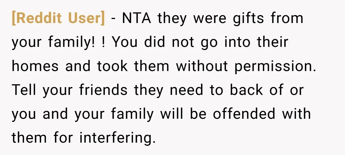 [Reddit User] − NTA they were gifts from your family! ! You did not go into their homes and took them without permission. Tell your friends they need to back...