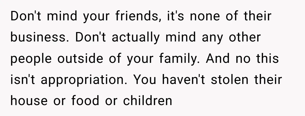 Don't mind your friends, it's none of their business. Don't actually mind any other people outside of your family. And no this isn't appropriation. You haven't stolen their house or...