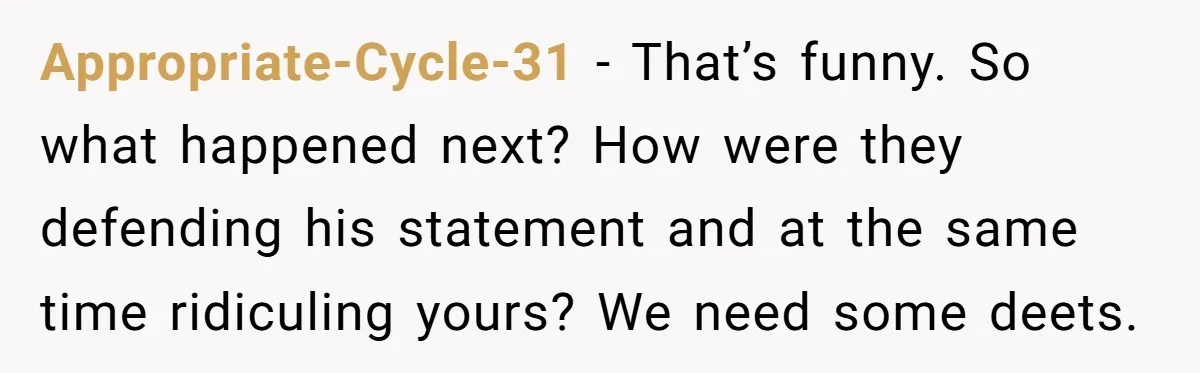 Appropriate-Cycle-31 − That’s funny. So what happened next? How were they defending his statement and at the same time ridiculing yours? We need some deets.
