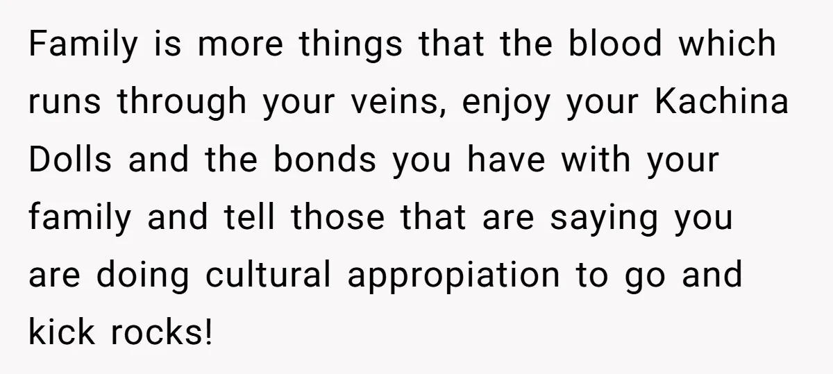 Family is more things that the blood which runs through your veins, enjoy your Kachina Dolls and the bonds you have with your family and tell those that are saying...