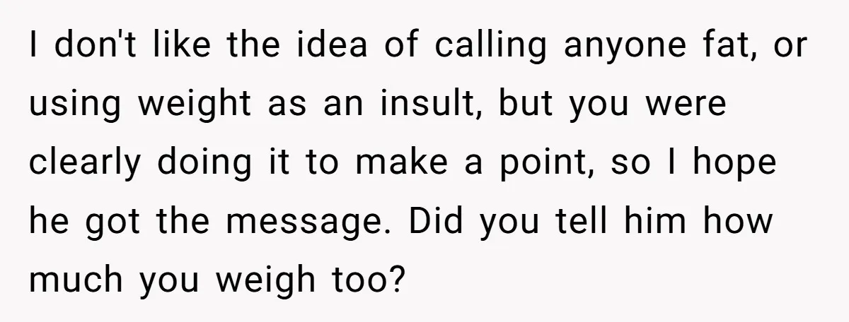 I don't like the idea of calling anyone fat, or using weight as an insult, but you were clearly doing it to make a point, so I hope he got...