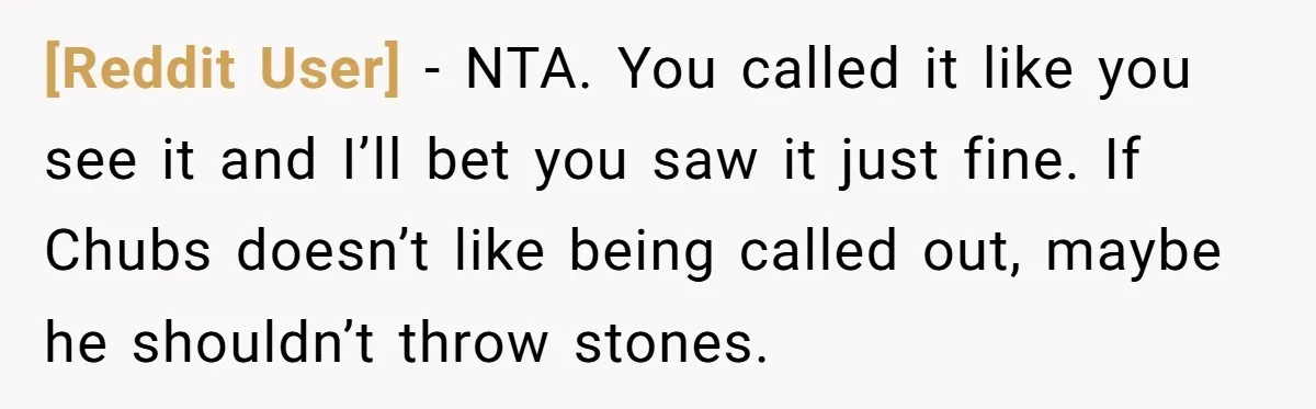 [Reddit User] − NTA. You called it like you see it and I’ll bet you saw it just fine. If Chubs doesn’t like being called out, maybe he shouldn’t throw...
