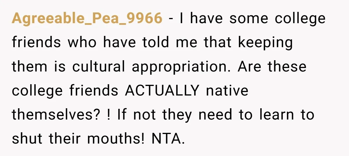 Agreeable_Pea_9966 − I have some college friends who have told me that keeping them is cultural appropriation. Are these college friends ACTUALLY native themselves? ! If not they need to...