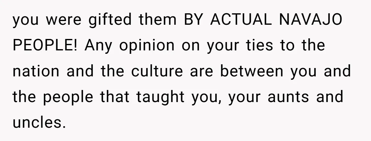 you were gifted them BY ACTUAL NAVAJO PEOPLE! Any opinion on your ties to the nation and the culture are between you and the people that taught you, your aunts...