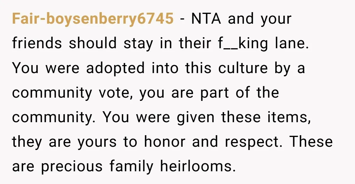 Fair-boysenberry6745 − NTA and your friends should stay in their f__king lane. You were adopted into this culture by a community vote, you are part of the community. You were...