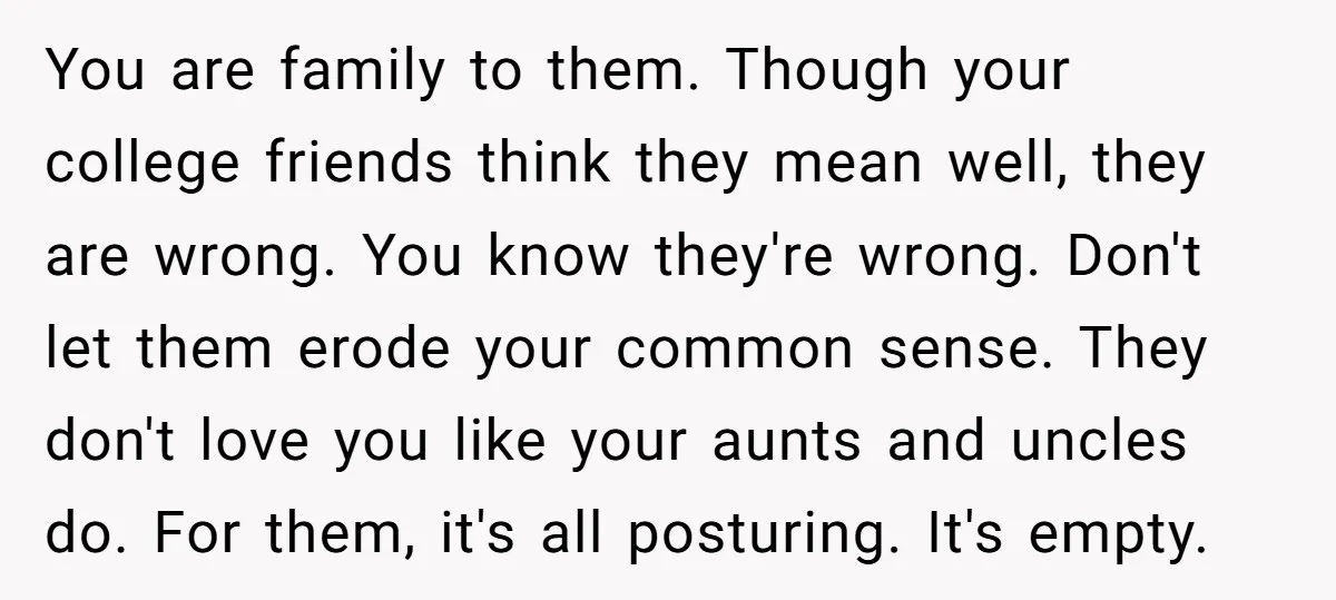 You are family to them. Though your college friends think they mean well, they are wrong. You know they're wrong. Don't let them erode your common sense. They don't love...