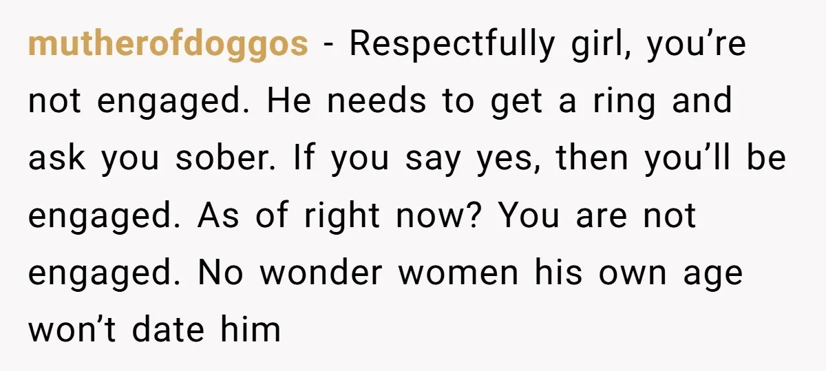mutherofdoggos − Respectfully girl, you’re not engaged. He needs to get a ring and ask you sober. If you say yes, then you’ll be engaged. As of right now? You...