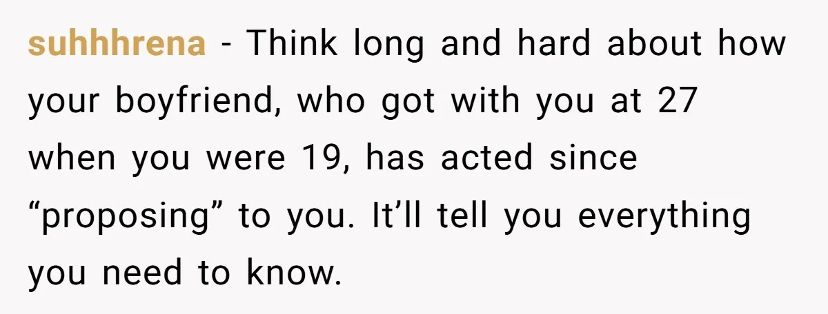 suhhhrena − Think long and hard about how your boyfriend, who got with you at 27 when you were 19, has acted since “proposing” to you. It’ll tell you everything...