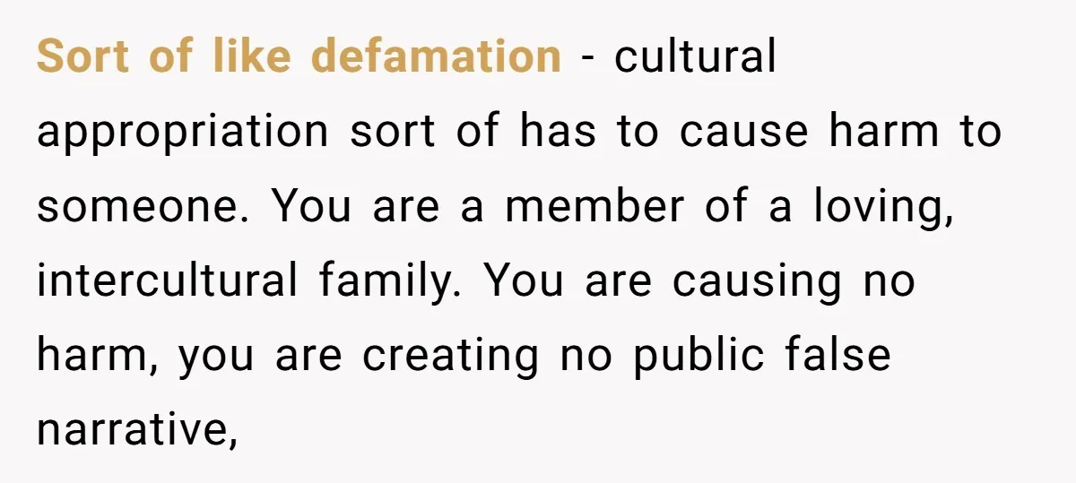 Sort of like defamation - cultural appropriation sort of has to cause harm to someone. You are a member of a loving, intercultural family. You are causing no harm, you...