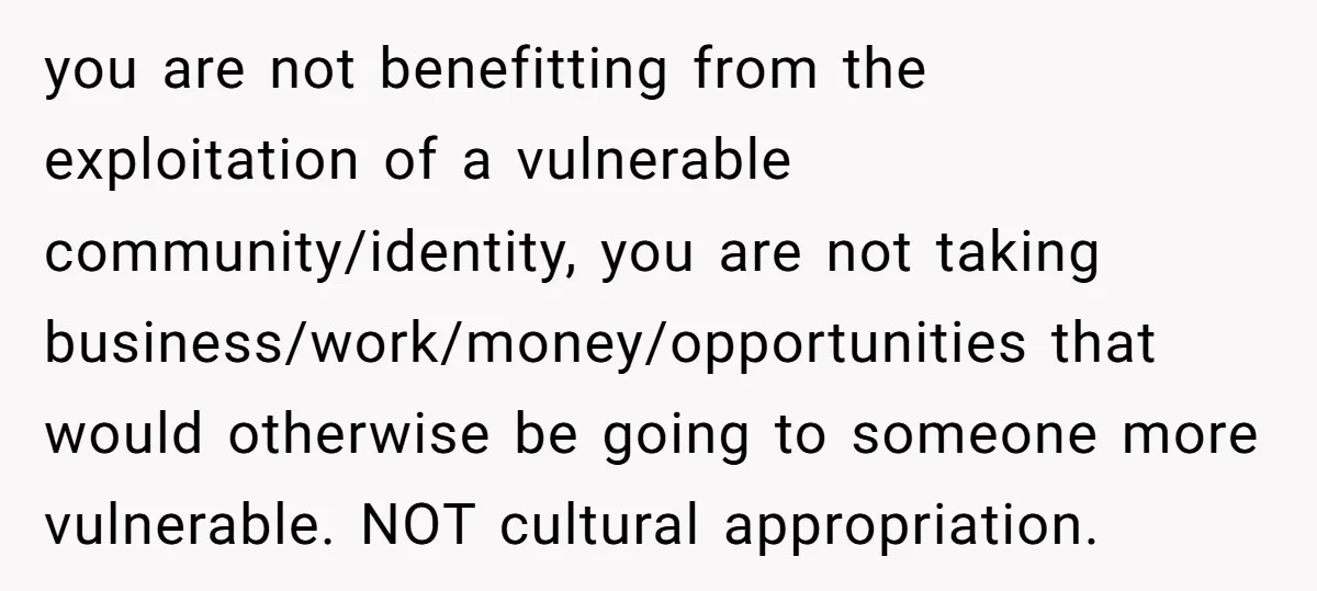 you are not benefitting from the exploitation of a vulnerable community/identity, you are not taking business/work/money/opportunities that would otherwise be going to someone more vulnerable. NOT cultural appropriation.