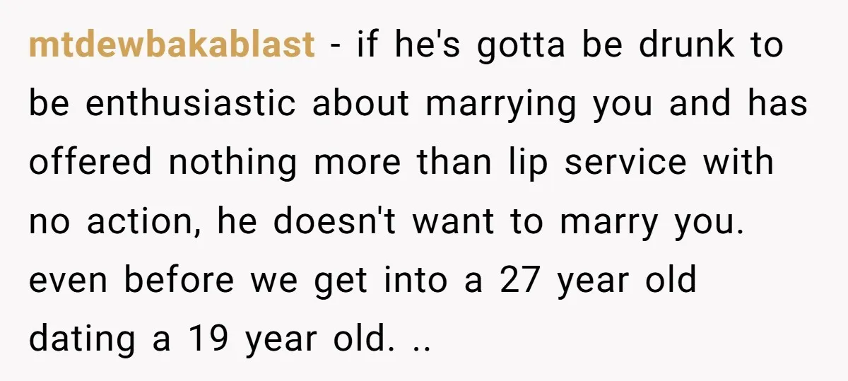 mtdewbakablast − if he's gotta be drunk to be enthusiastic about marrying you and has offered nothing more than lip service with no action, he doesn't want to marry you....