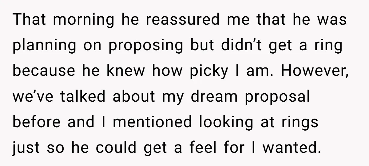 That morning he reassured me that he was planning on proposing but didn’t get a ring because he knew how picky I am. However, we’ve talked about my dream proposal...