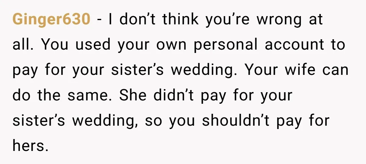 Ginger630 − I don’t think you’re wrong at all. You used your own personal account to pay for your sister’s wedding. Your wife can do the same. She didn’t pay...