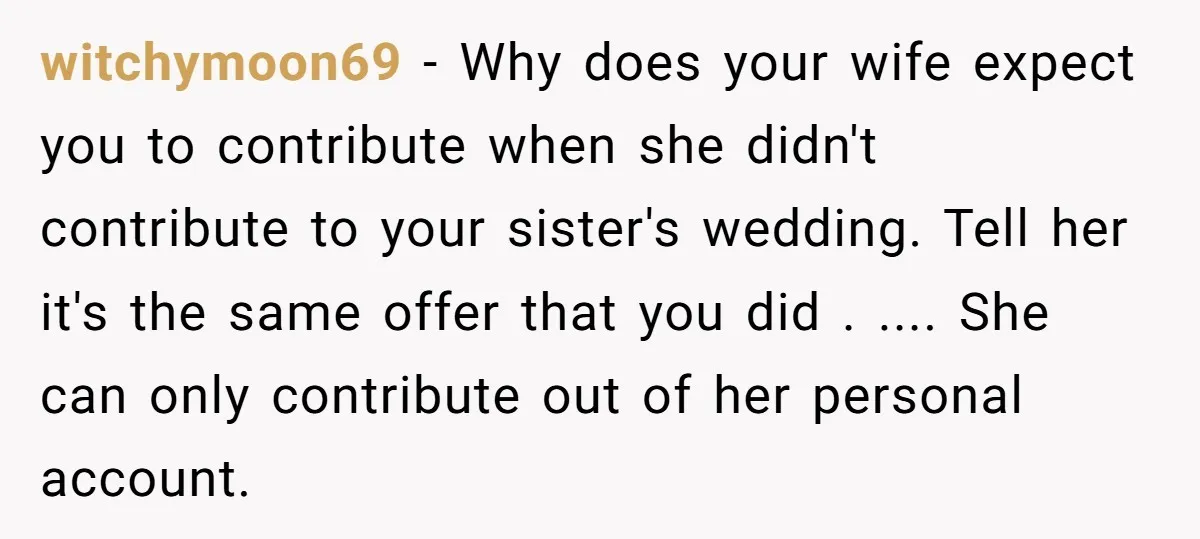 witchymoon69 − Why does your wife expect you to contribute when she didn't contribute to your sister's wedding. Tell her it's the same offer that you did . .... She...