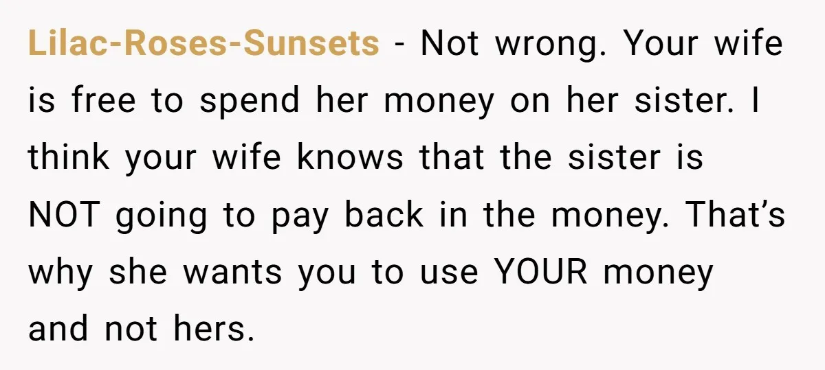 Lilac-Roses-Sunsets − Not wrong. Your wife is free to spend her money on her sister. I think your wife knows that the sister is NOT going to pay back in...