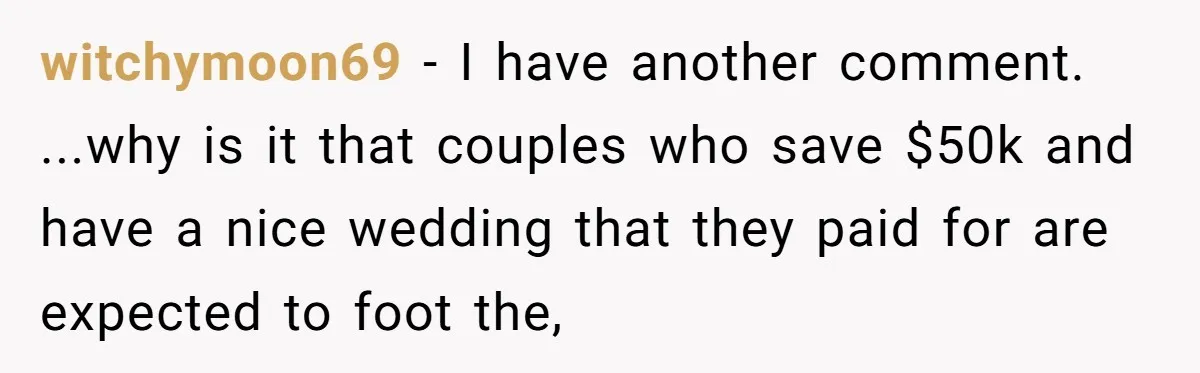 witchymoon69 − I have another comment. ...why is it that couples who save $50k and have a nice wedding that they paid for are expected to foot the,