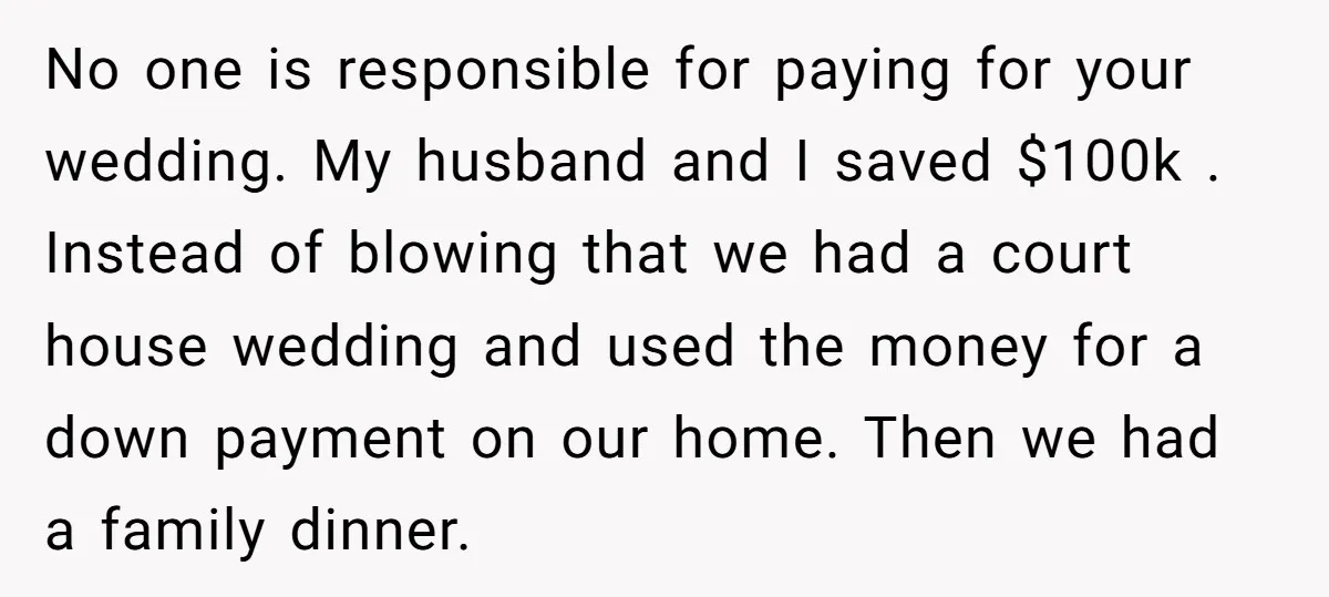 No one is responsible for paying for your wedding. My husband and I saved $100k . Instead of blowing that we had a court house wedding and used the money...