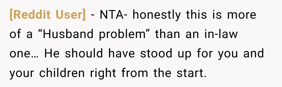 [Reddit User] − NTA- honestly this is more of a “Husband problem” than an in-law one… He should have stood up for you and your children right from the start.