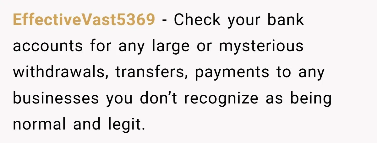 EffectiveVast5369 − Check your bank accounts for any large or mysterious withdrawals, transfers, payments to any businesses you don’t recognize as being normal and legit.