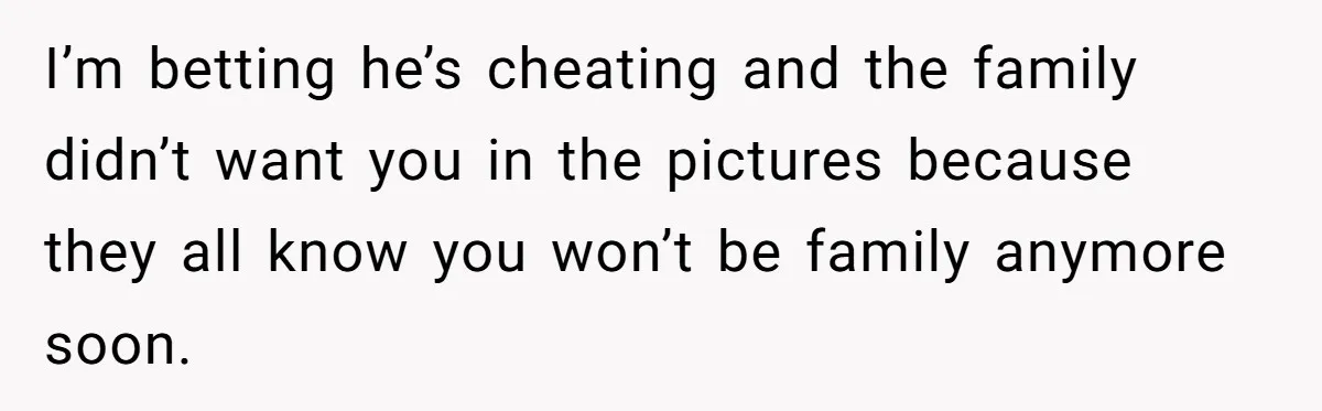 I’m betting he’s cheating and the family didn’t want you in the pictures because they all know you won’t be family anymore soon.