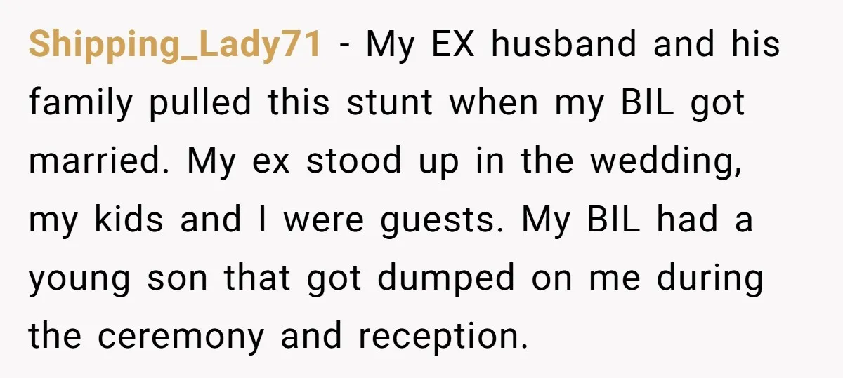 Shipping_Lady71 − My EX husband and his family pulled this stunt when my BIL got married. My ex stood up in the wedding, my kids and I were guests. My...