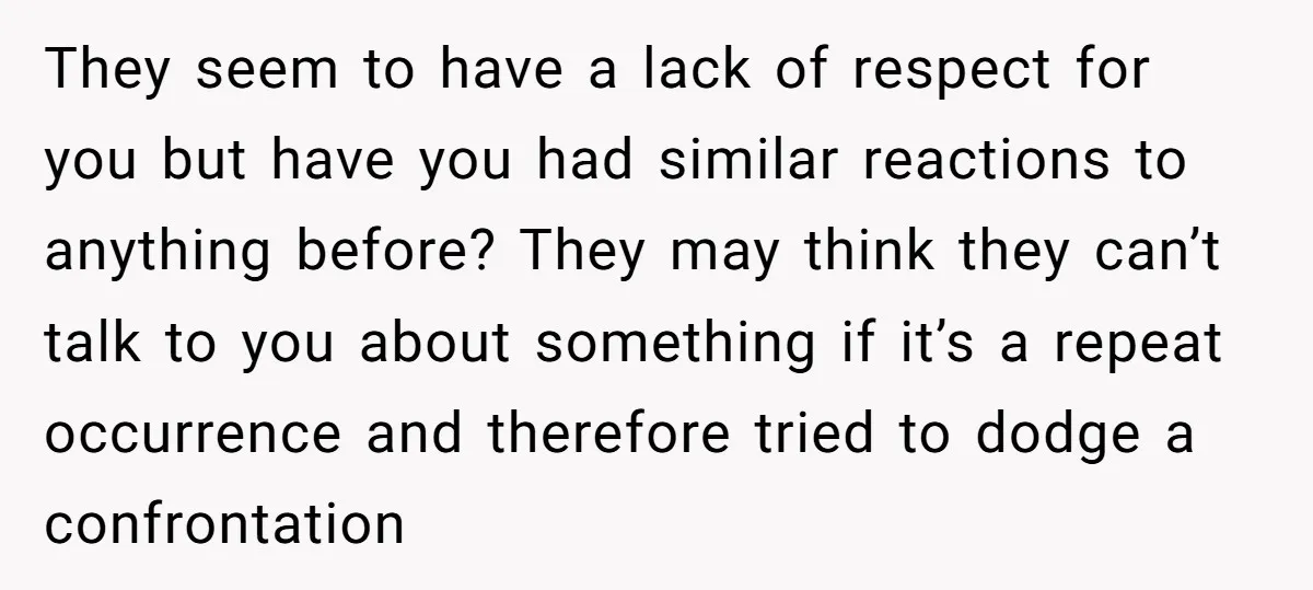 They seem to have a lack of respect for you but have you had similar reactions to anything before? They may think they can’t talk to you about something if...