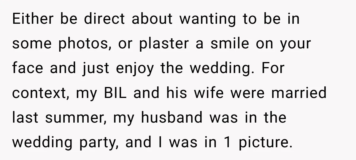 Either be direct about wanting to be in some photos, or plaster a smile on your face and just enjoy the wedding. For context, my BIL and his wife were...