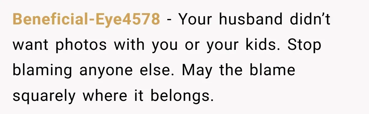 Beneficial-Eye4578 − Your husband didn’t want photos with you or your kids. Stop blaming anyone else. May the blame squarely where it belongs.