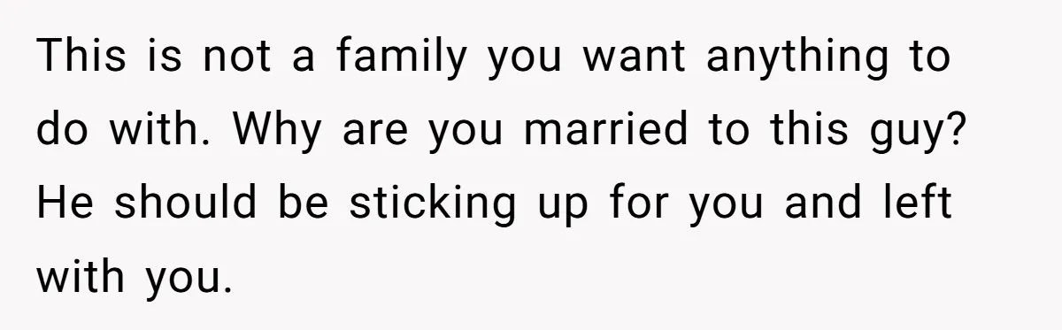 This is not a family you want anything to do with. Why are you married to this guy? He should be sticking up for you and left with you.