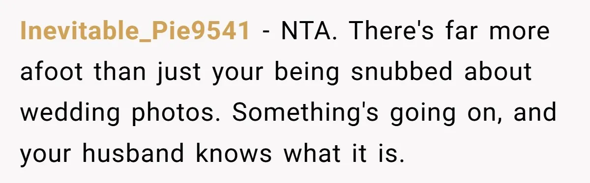 Inevitable_Pie9541 − NTA. There's far more afoot than just your being snubbed about wedding photos. Something's going on, and your husband knows what it is.