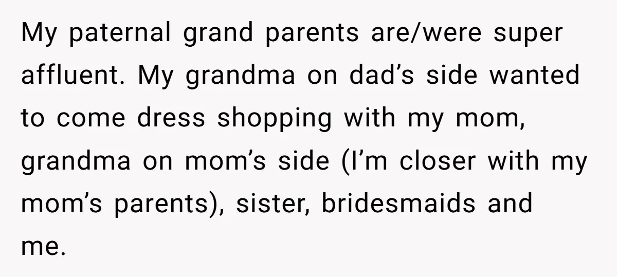 My paternal grand parents are/were super affluent. My grandma on dad’s side wanted to come dress shopping with my mom, grandma on mom’s side (I’m closer with my mom’s parents),...