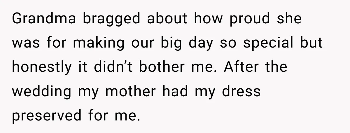 Grandma bragged about how proud she was for making our big day so special but honestly it didn’t bother me. After the wedding my mother had my dress preserved for...