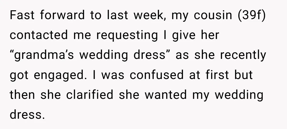 Fast forward to last week, my cousin (39f) contacted me requesting I give her “grandma’s wedding dress” as she recently got engaged. I was confused at first but then she...