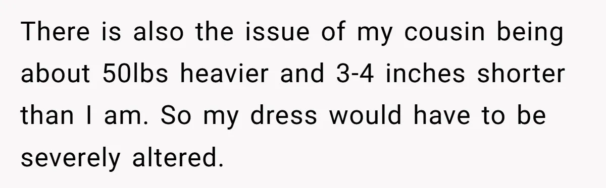 There is also the issue of my cousin being about 50lbs heavier and 3-4 inches shorter than I am. So my dress would have to be severely altered.