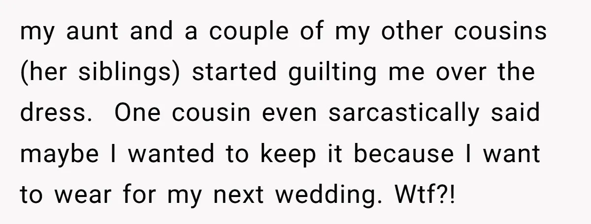 my aunt and a couple of my other cousins (her siblings) started guilting me over the dress. One cousin even sarcastically said maybe I wanted to keep it because I...