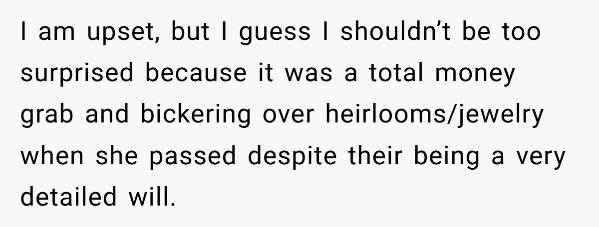 I am upset, but I guess I shouldn’t be too surprised because it was a total money grab and bickering over heirlooms/jewelry when she passed despite their being a very...