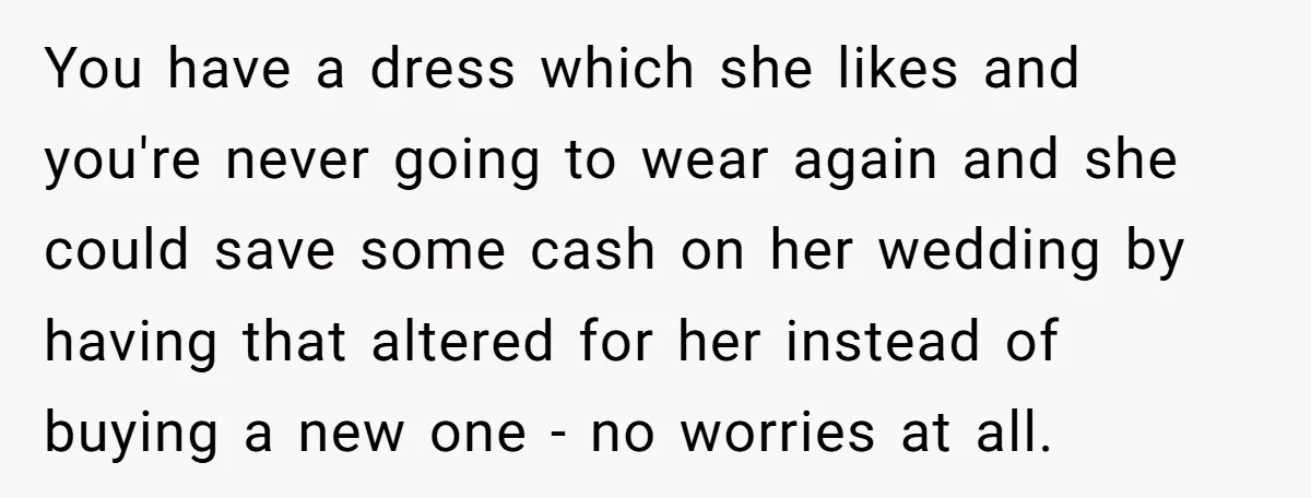 You have a dress which she likes and you're never going to wear again and she could save some cash on her wedding by having that altered for her instead...