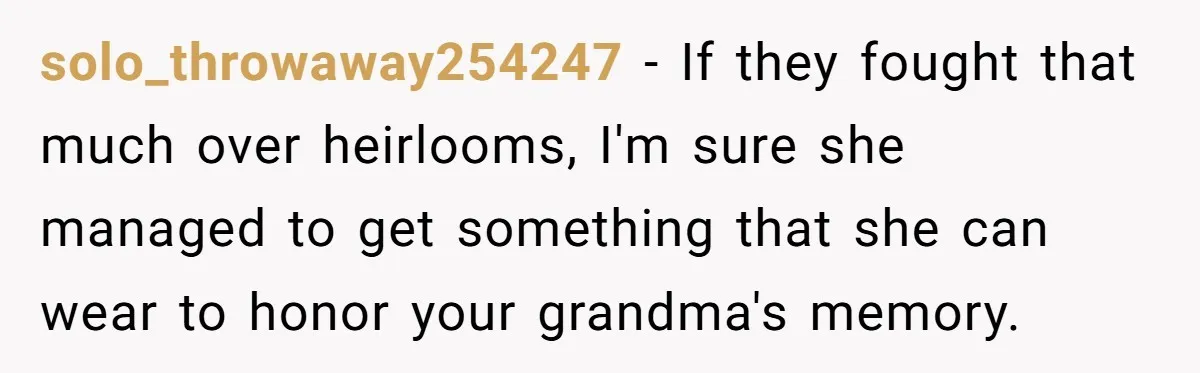 solo_throwaway254247 − If they fought that much over heirlooms, I'm sure she managed to get something that she can wear to honor your grandma's memory.