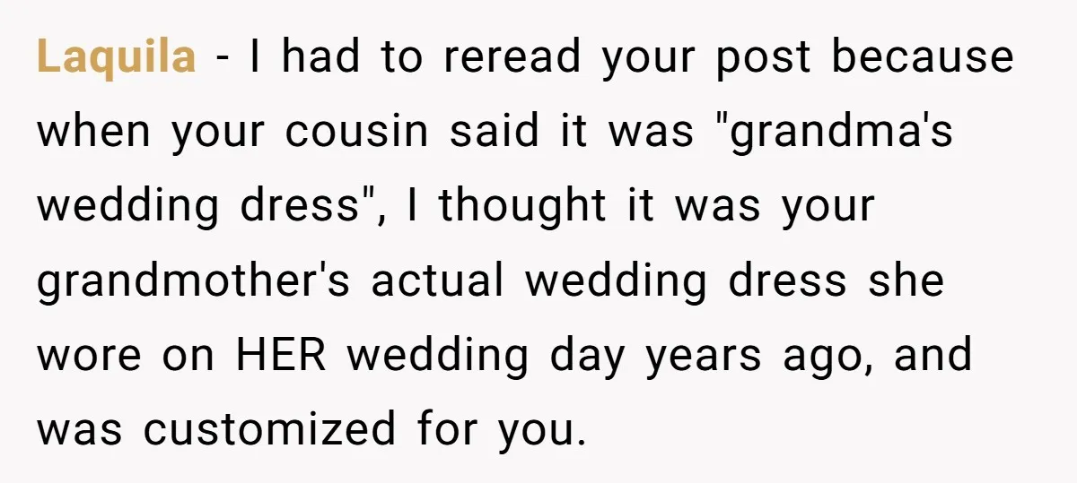 Laquila − I had to reread your post because when your cousin said it was "grandma's wedding dress", I thought it was your grandmother's actual wedding dress she wore on...