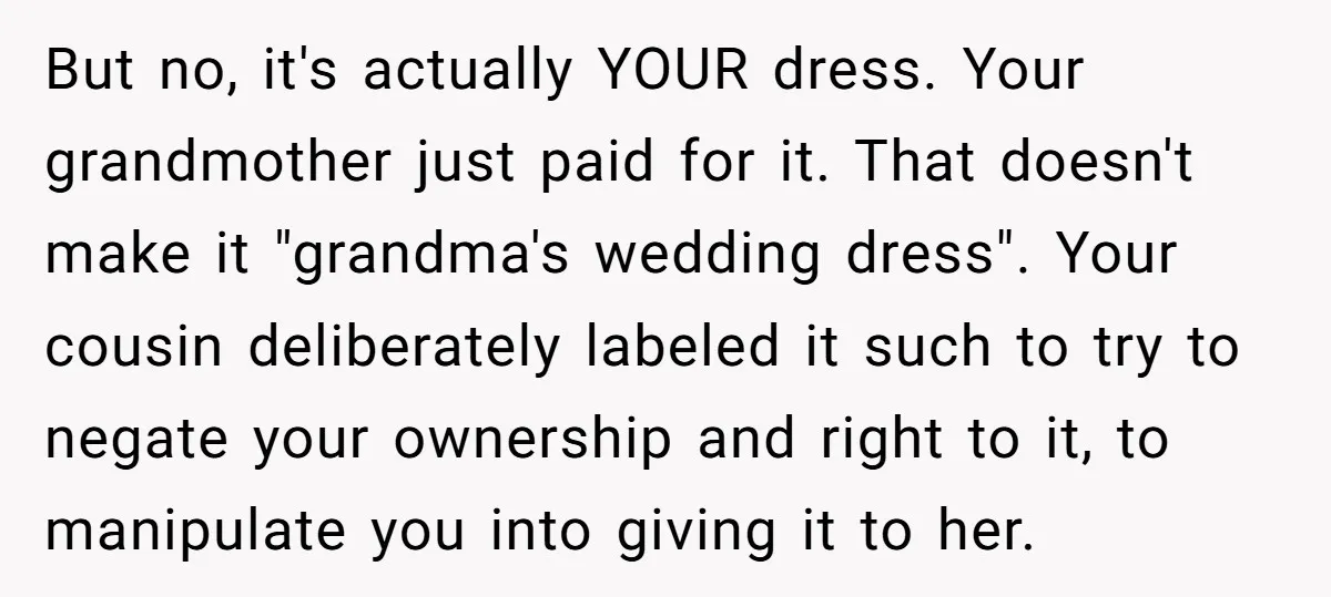 But no, it's actually YOUR dress. Your grandmother just paid for it. That doesn't make it "grandma's wedding dress". Your cousin deliberately labeled it such to try to negate your...