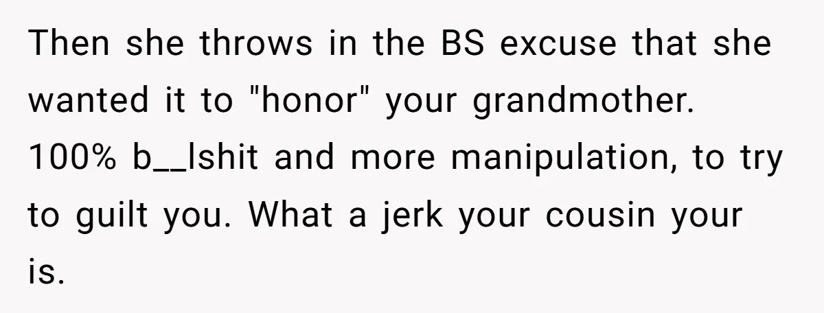 Then she throws in the BS excuse that she wanted it to "honor" your grandmother. 100% b__lshit and more manipulation, to try to guilt you. What a jerk your cousin...