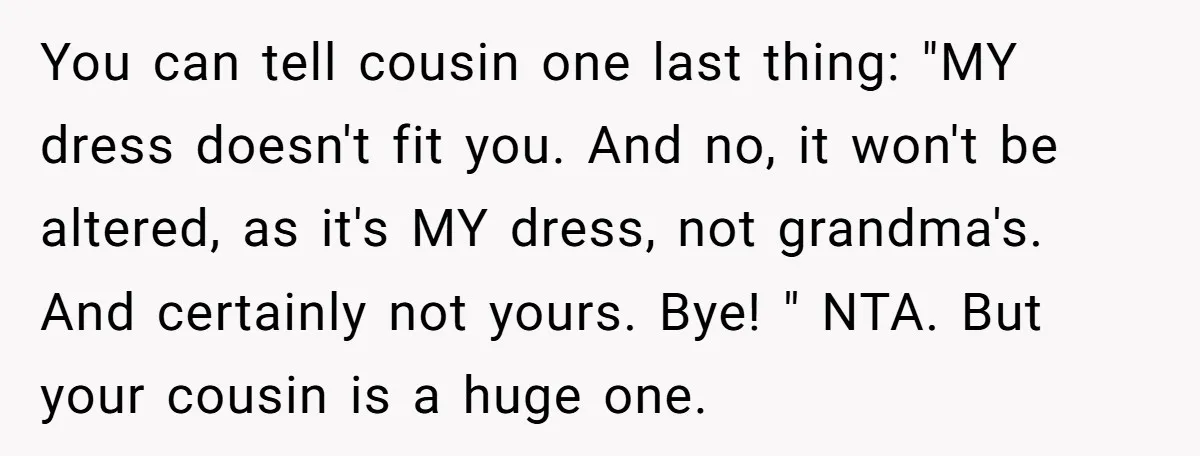 You can tell cousin one last thing: "MY dress doesn't fit you. And no, it won't be altered, as it's MY dress, not grandma's. And certainly not yours. Bye! "...
